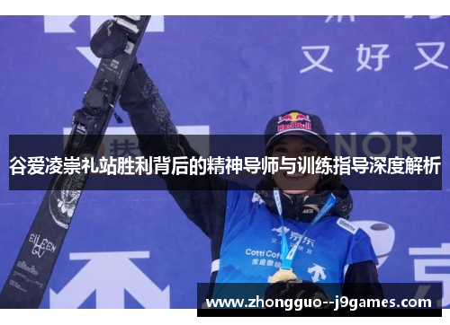 谷爱凌崇礼站胜利背后的精神导师与训练指导深度解析