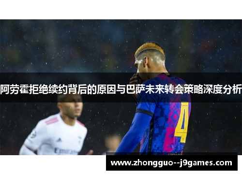 阿劳霍拒绝续约背后的原因与巴萨未来转会策略深度分析