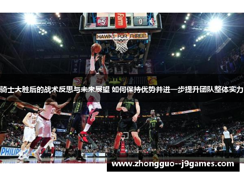 骑士大胜后的战术反思与未来展望 如何保持优势并进一步提升团队整体实力